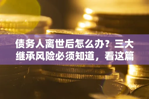 武汉债务人离世后怎么办？三大继承风险必须知道，看这篇就够了