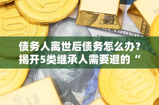 武汉债务人离世后债务怎么办？揭开5类继承人需要避的“坑”
